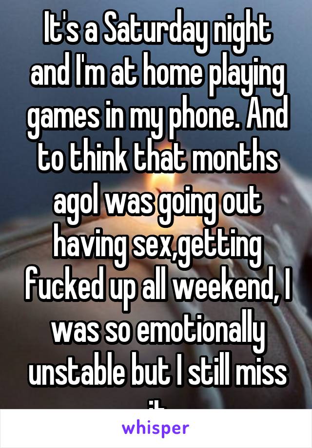 It's a Saturday night and I'm at home playing games in my phone. And to think that months agoI was going out having sex,getting fucked up all weekend, I was so emotionally unstable but I still miss it