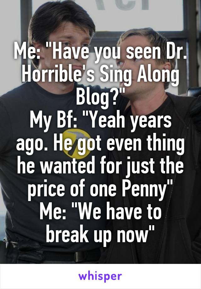 Me: "Have you seen Dr. Horrible's Sing Along Blog?"
My Bf: "Yeah years ago. He got even thing he wanted for just the price of one Penny"
Me: "We have to break up now"