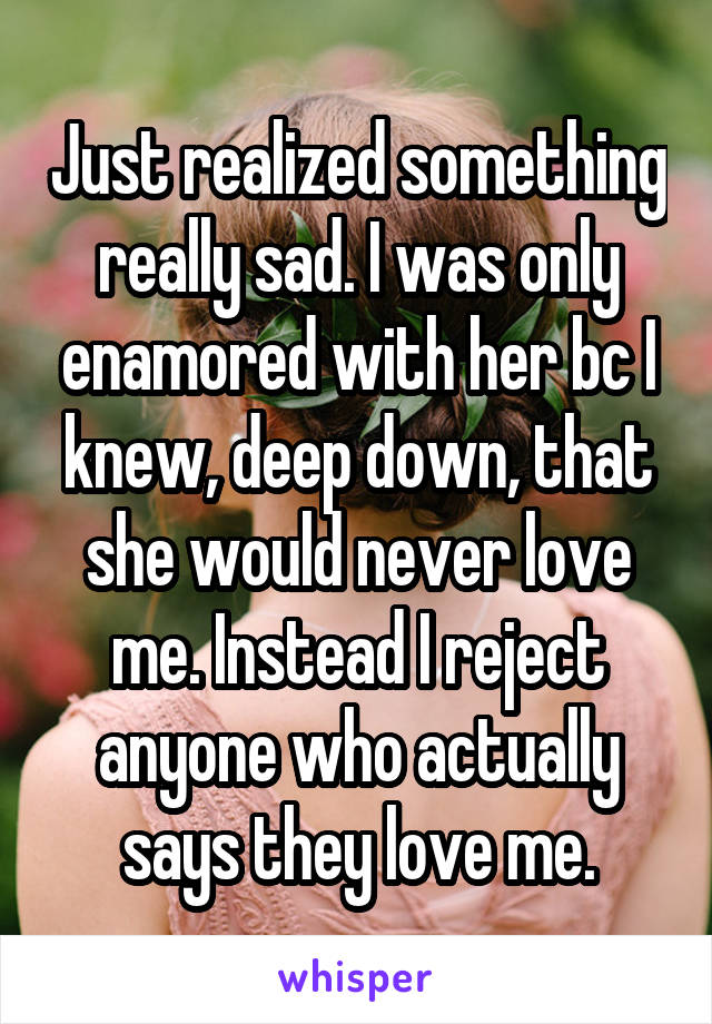 Just realized something really sad. I was only enamored with her bc I knew, deep down, that she would never love me. Instead I reject anyone who actually says they love me.