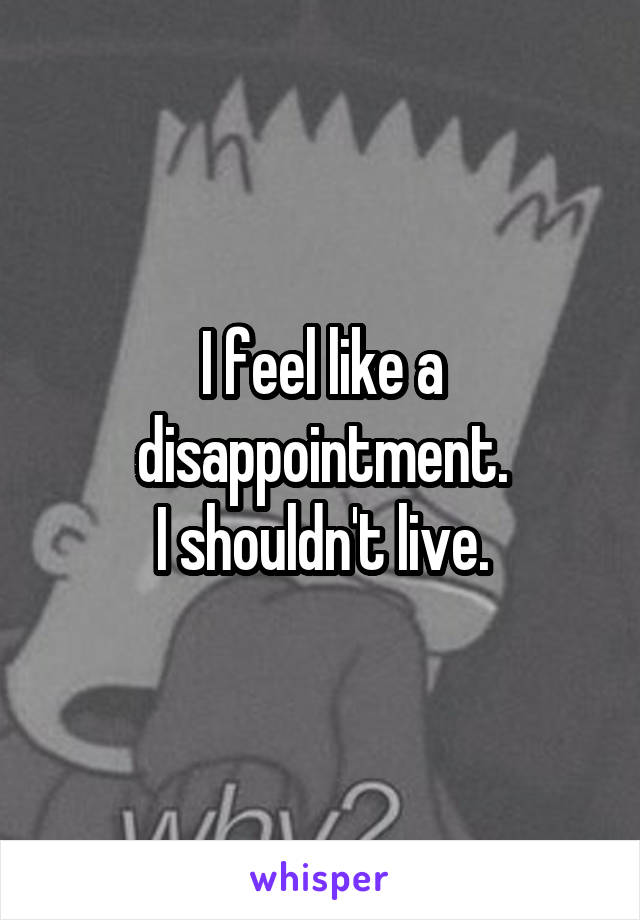 I feel like a disappointment.
I shouldn't live.