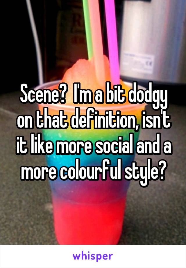 Scene?  I'm a bit dodgy on that definition, isn't it like more social and a more colourful style?