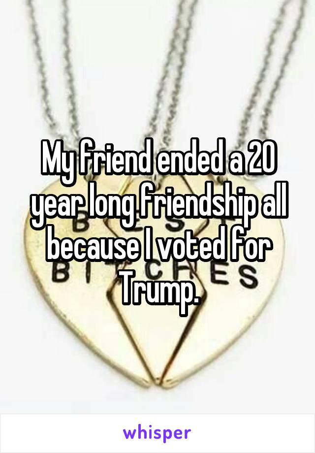 My friend ended a 20 year long friendship all because I voted for Trump.