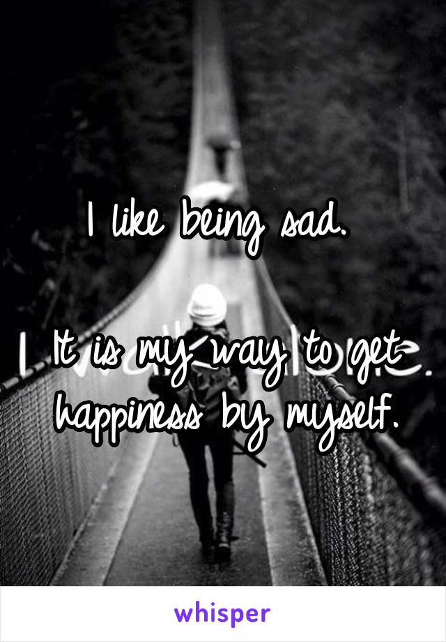 I like being sad. 

It is my way to get happiness by myself.