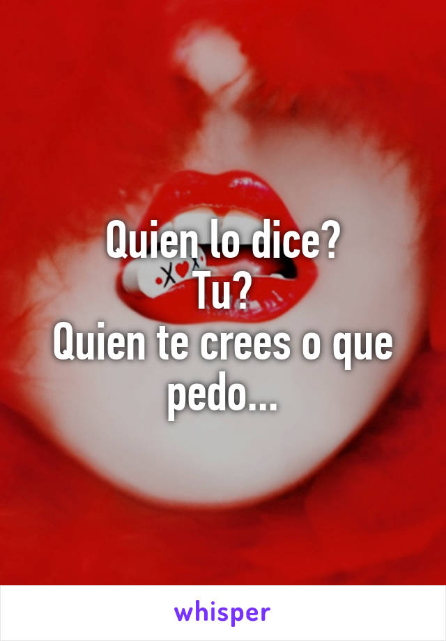 Quien lo dice?
Tu?
Quien te crees o que pedo...