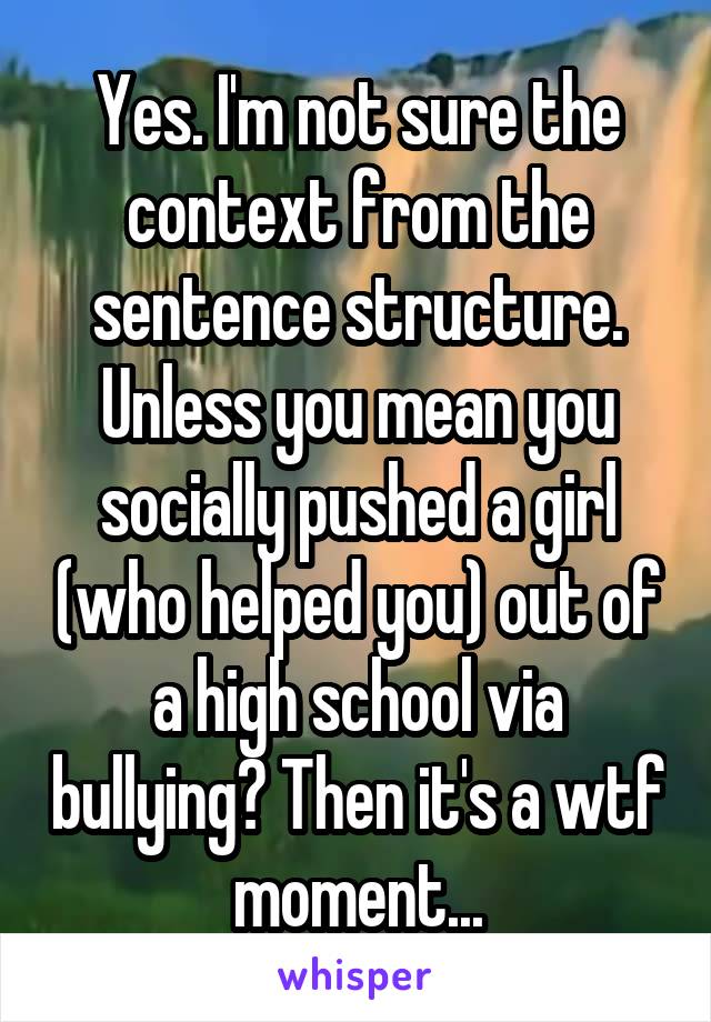 Yes. I'm not sure the context from the sentence structure. Unless you mean you socially pushed a girl (who helped you) out of a high school via bullying? Then it's a wtf moment...