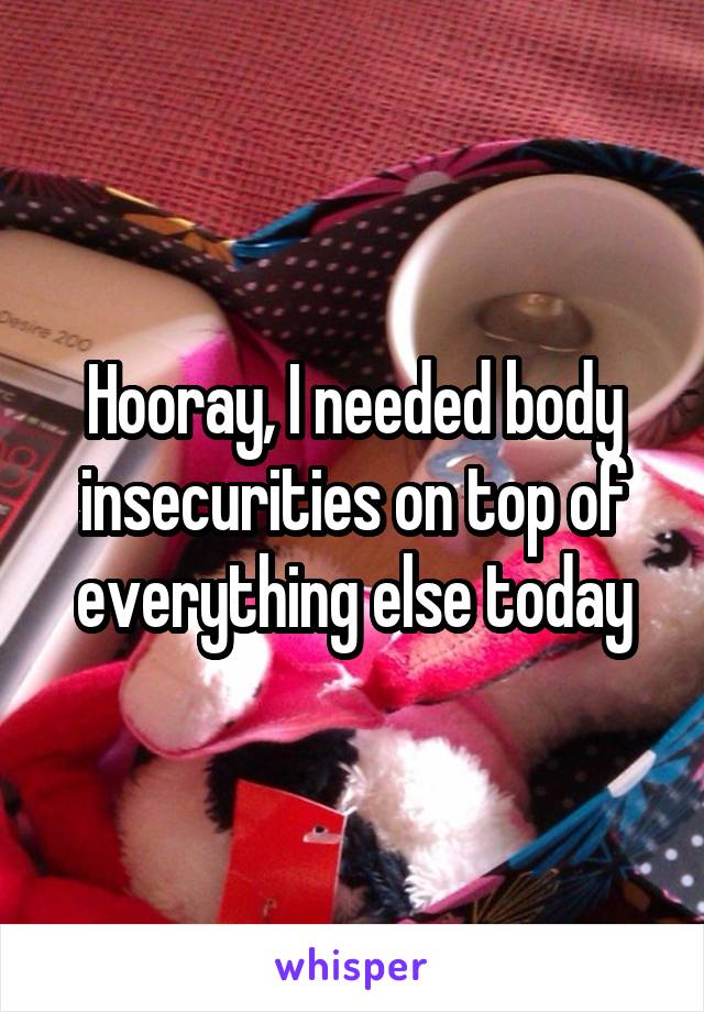 Hooray, I needed body insecurities on top of everything else today