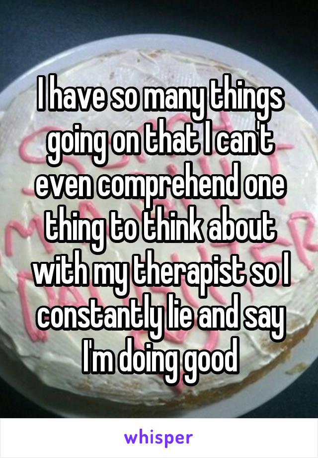 I have so many things going on that I can't even comprehend one thing to think about with my therapist so I constantly lie and say I'm doing good