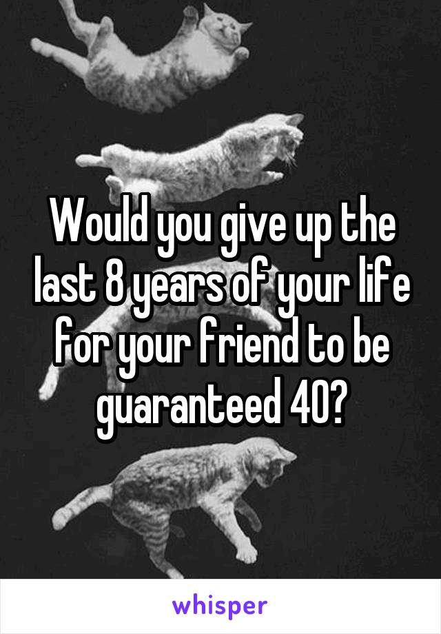 Would you give up the last 8 years of your life for your friend to be guaranteed 40?