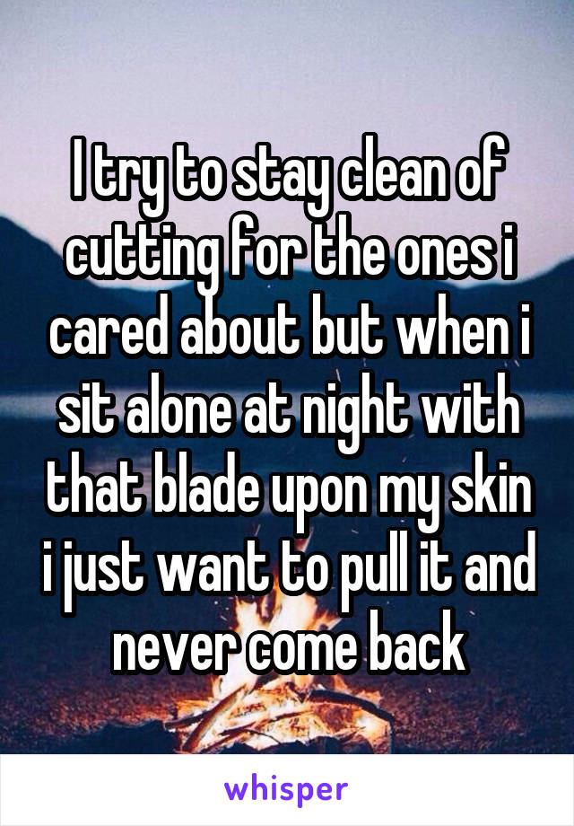 I try to stay clean of cutting for the ones i cared about but when i sit alone at night with that blade upon my skin i just want to pull it and never come back