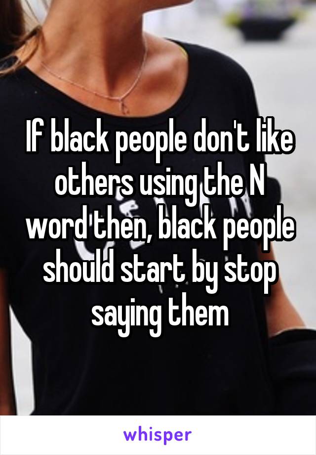 If black people don't like others using the N word then, black people should start by stop saying them