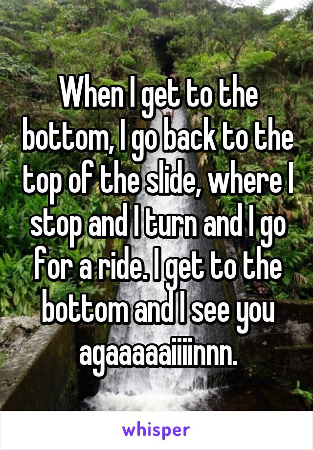 When I get to the bottom, I go back to the top of the slide, where I stop and I turn and I go for a ride. I get to the bottom and I see you agaaaaaiiiinnn.