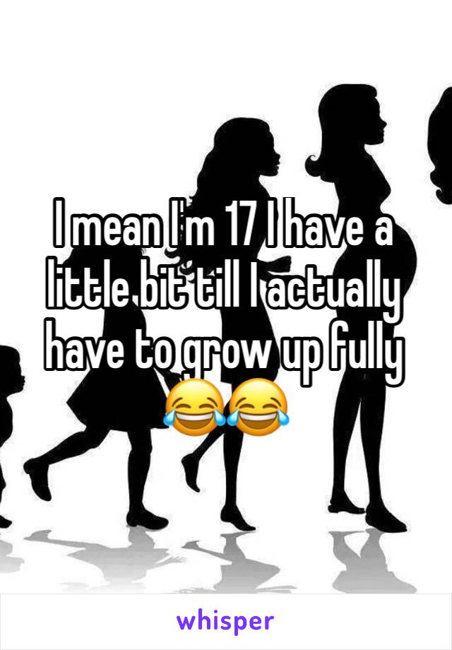 I mean I'm 17 I have a little bit till I actually have to grow up fully 😂😂