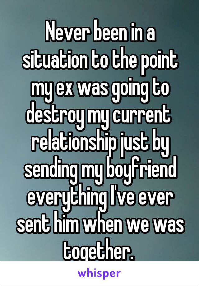 Never been in a situation to the point my ex was going to destroy my current  relationship just by sending my boyfriend everything I've ever sent him when we was together. 