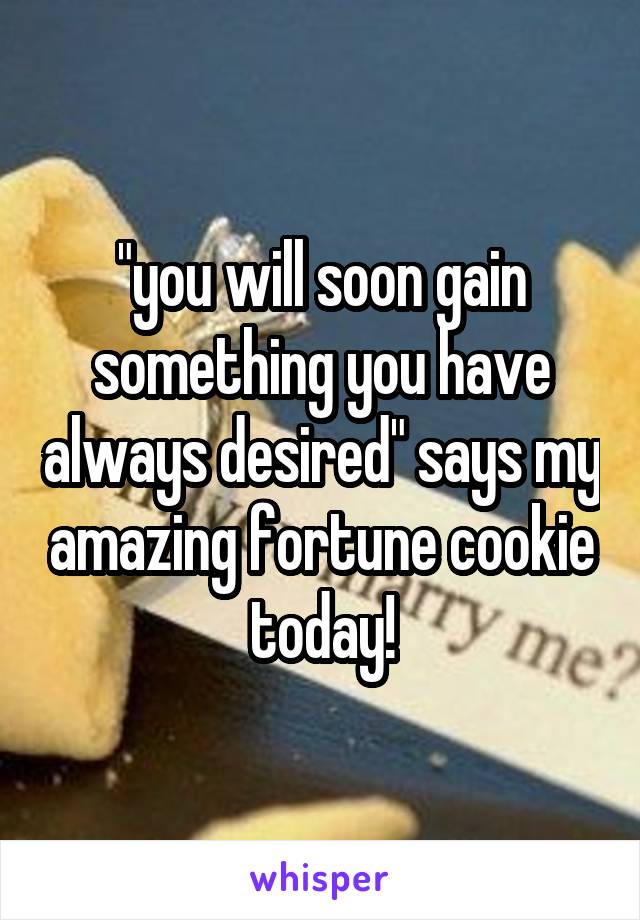 "you will soon gain something you have always desired" says my amazing fortune cookie today!