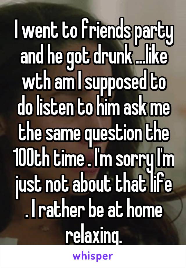 I went to friends party and he got drunk ...like wth am I supposed to do listen to him ask me the same question the 100th time . I'm sorry I'm just not about that life . I rather be at home relaxing.