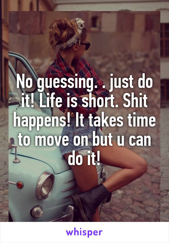 No guessing. . just do it! Life is short. Shit happens! It takes time to move on but u can do it!