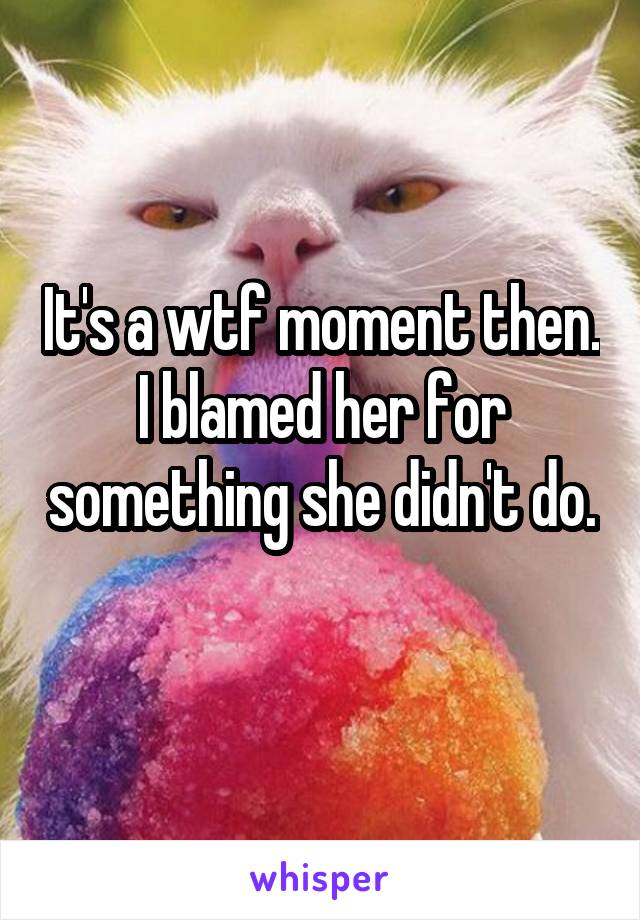 It's a wtf moment then. I blamed her for something she didn't do.  