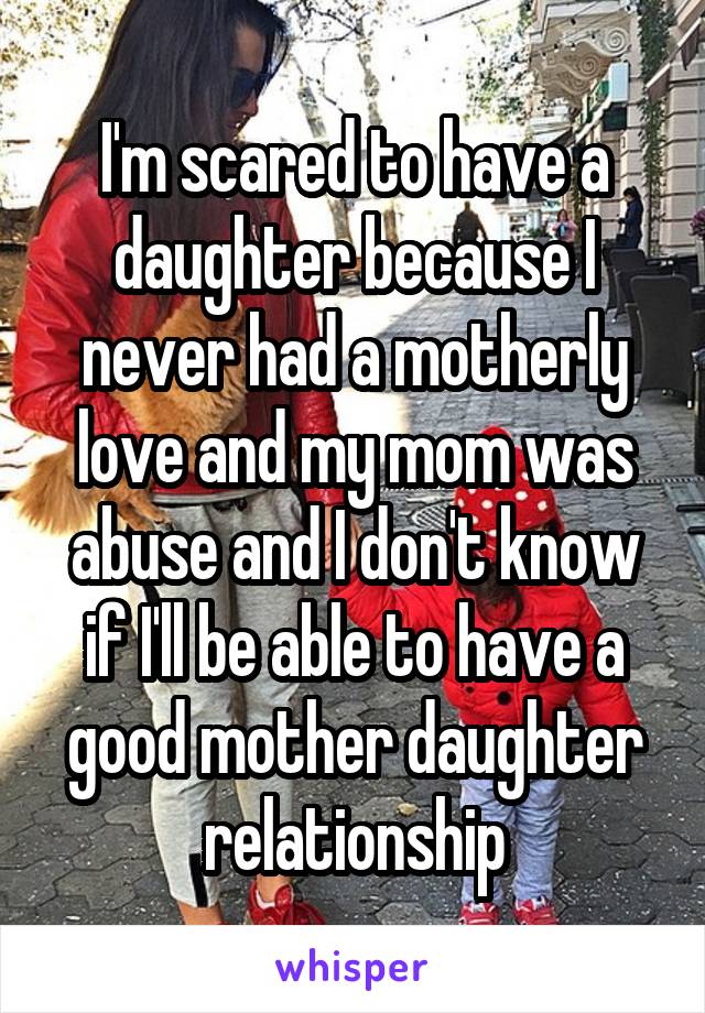 I'm scared to have a daughter because I never had a motherly love and my mom was abuse and I don't know if I'll be able to have a good mother daughter relationship