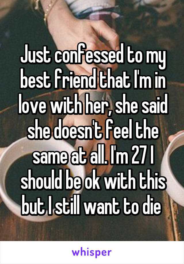 Just confessed to my best friend that I'm in love with her, she said she doesn't feel the same at all. I'm 27 I should be ok with this but I still want to die 