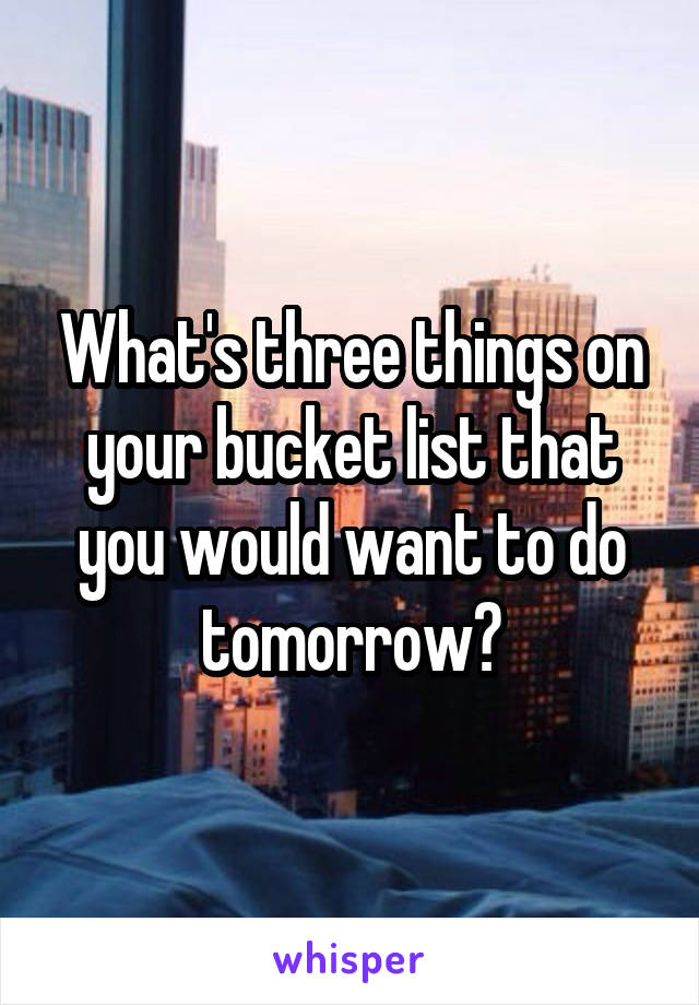 What's three things on your bucket list that you would want to do tomorrow?