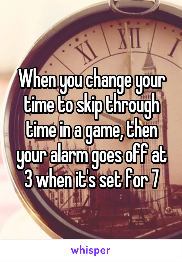 When you change your time to skip through time in a game, then your alarm goes off at 3 when it's set for 7