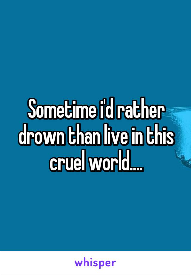 Sometime i'd rather drown than live in this cruel world....