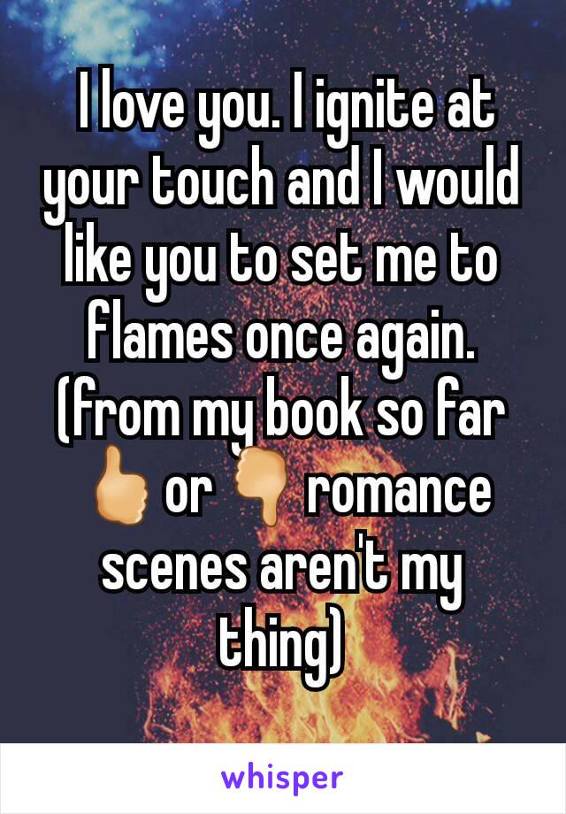  I love you. I ignite at your touch and I would like you to set me to flames once again. (from my book so far🖒or🖓romance scenes aren't my thing)
