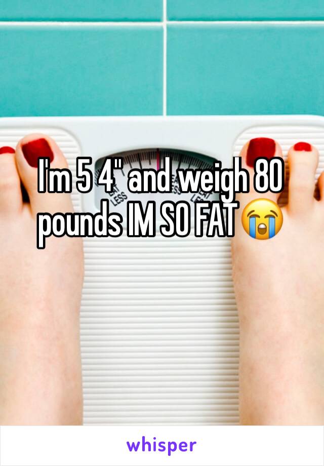 I'm 5 4" and weigh 80 pounds IM SO FAT😭