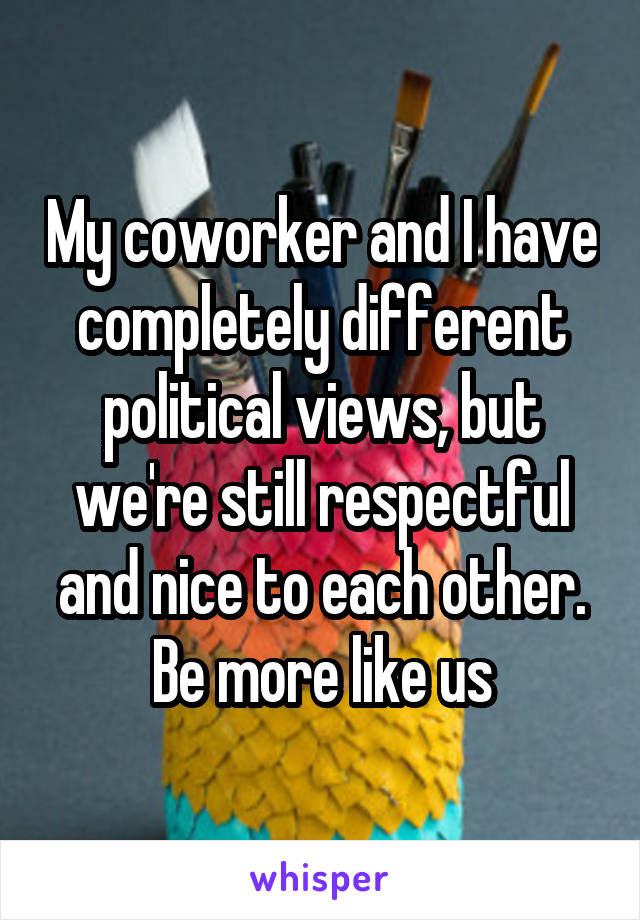 My coworker and I have completely different political views, but we're still respectful and nice to each other. Be more like us