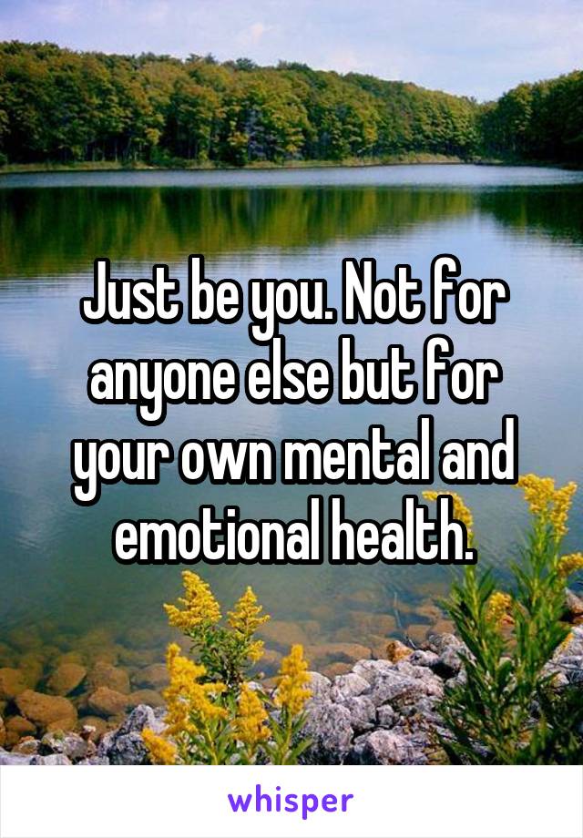 Just be you. Not for anyone else but for your own mental and emotional health.