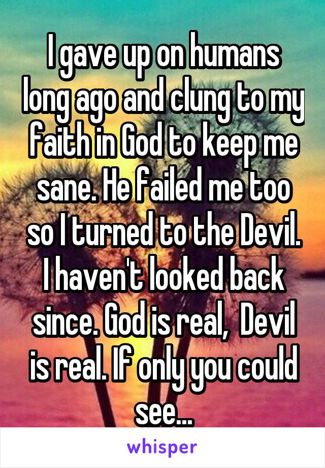 I gave up on humans long ago and clung to my faith in God to keep me sane. He failed me too so I turned to the Devil. I haven't looked back since. God is real,  Devil is real. If only you could see...