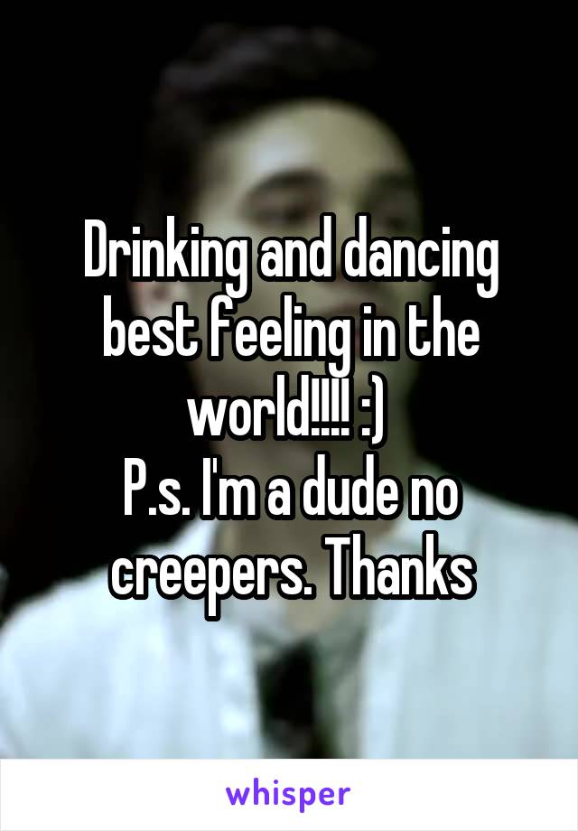 Drinking and dancing best feeling in the world!!!! :) 
P.s. I'm a dude no creepers. Thanks