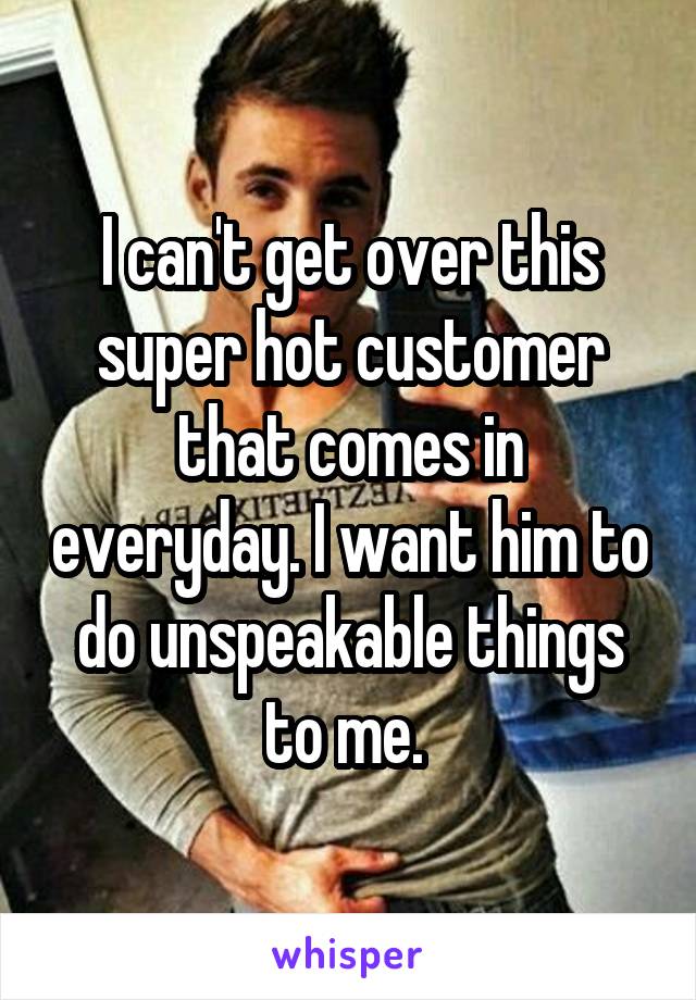 I can't get over this super hot customer that comes in everyday. I want him to do unspeakable things to me. 