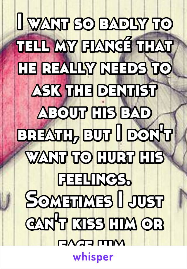 I want so badly to tell my fiancé that he really needs to ask the dentist about his bad breath, but I don't want to hurt his feelings. Sometimes I just can't kiss him or face him.