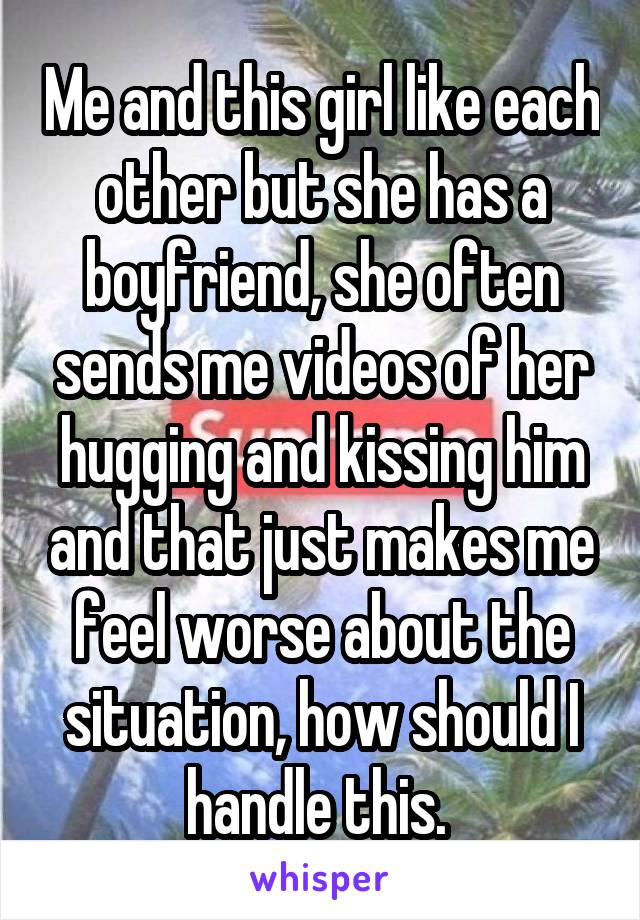 Me and this girl like each other but she has a boyfriend, she often sends me videos of her hugging and kissing him and that just makes me feel worse about the situation, how should I handle this. 