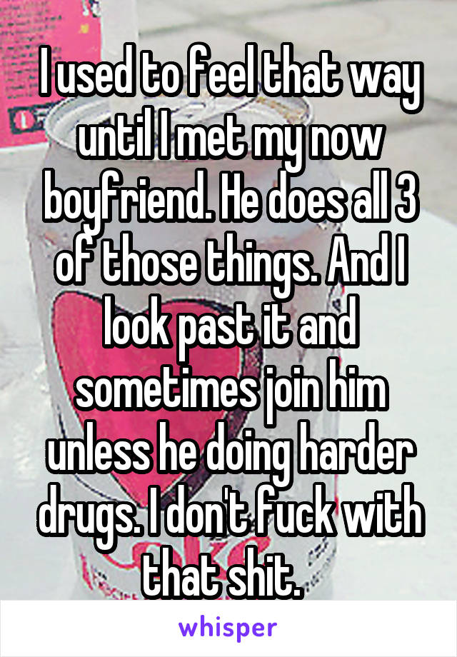 I used to feel that way until I met my now boyfriend. He does all 3 of those things. And I look past it and sometimes join him unless he doing harder drugs. I don't fuck with that shit.  