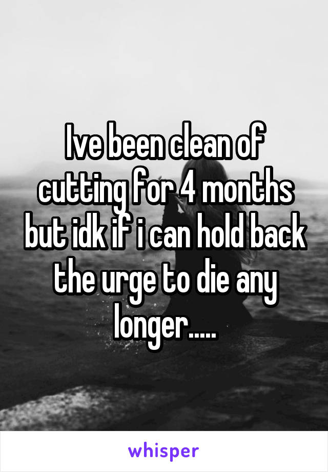 Ive been clean of cutting for 4 months but idk if i can hold back the urge to die any longer.....