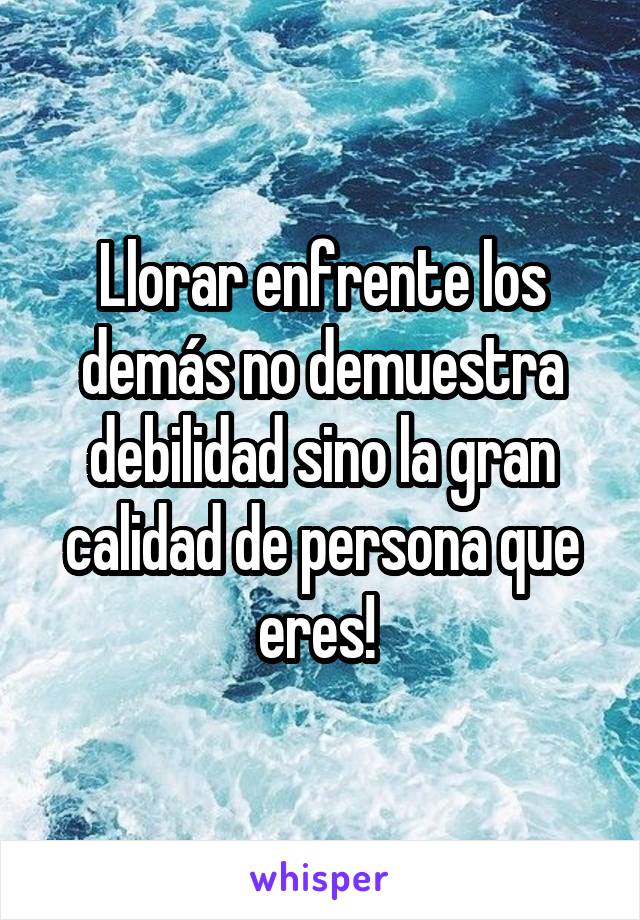 Llorar enfrente los demás no demuestra debilidad sino la gran calidad de persona que eres! 