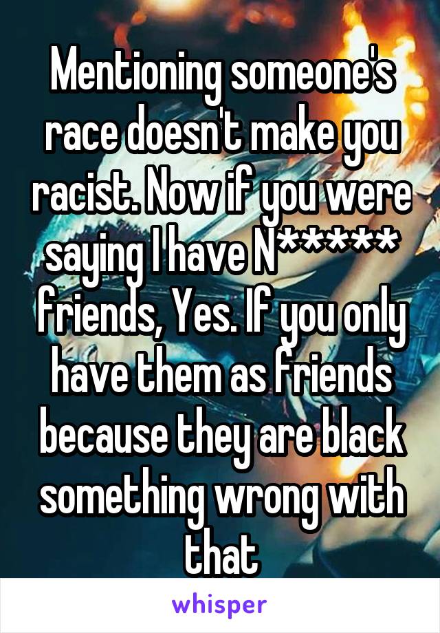 Mentioning someone's race doesn't make you racist. Now if you were saying I have N***** friends, Yes. If you only have them as friends because they are black something wrong with that