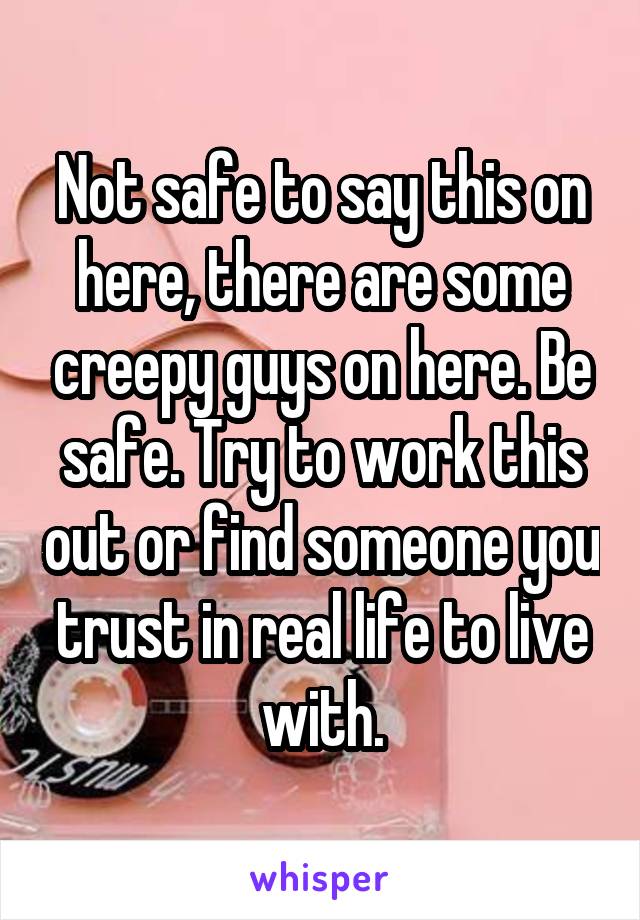 Not safe to say this on here, there are some creepy guys on here. Be safe. Try to work this out or find someone you trust in real life to live with.