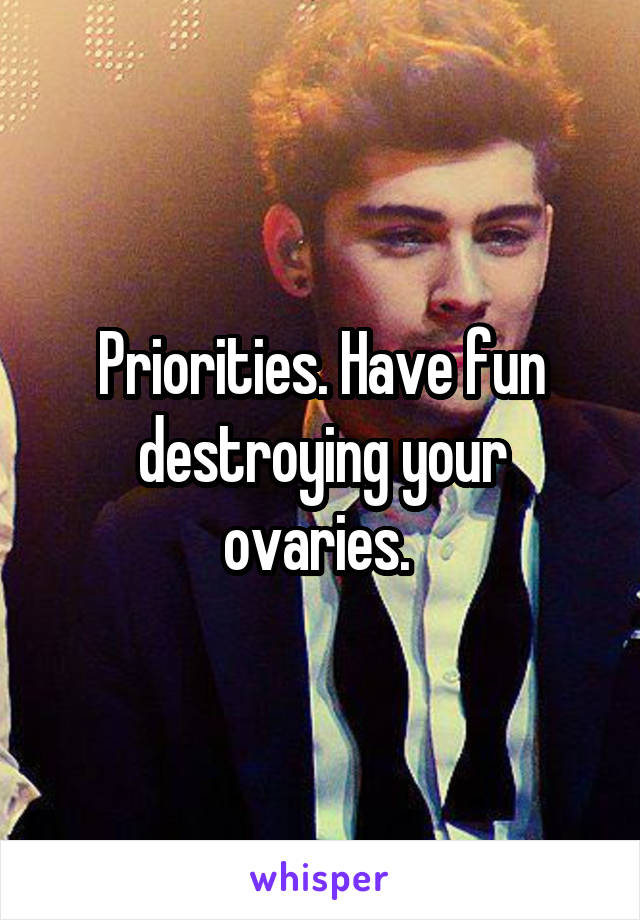 Priorities. Have fun destroying your ovaries. 