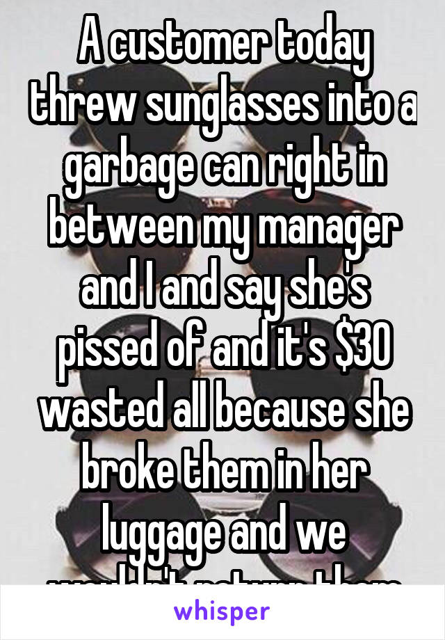 A customer today threw sunglasses into a garbage can right in between my manager and I and say she's pissed of and it's $30 wasted all because she broke them in her luggage and we wouldn't return them