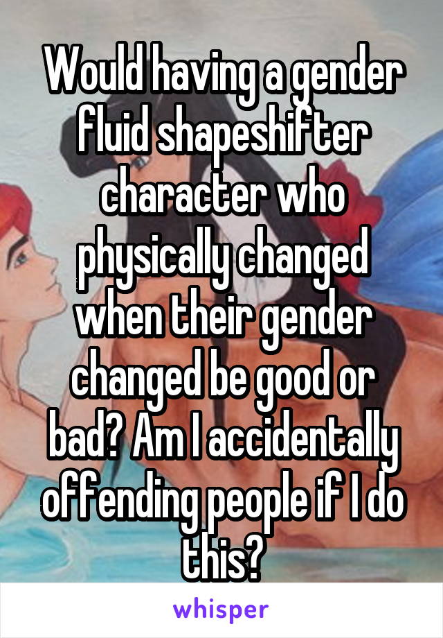 Would having a gender fluid shapeshifter character who physically changed when their gender changed be good or bad? Am I accidentally offending people if I do this?