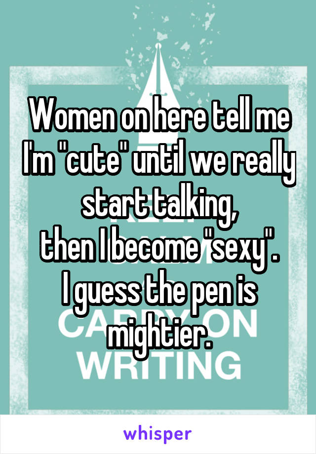 Women on here tell me I'm "cute" until we really start talking,
then I become "sexy".
I guess the pen is mightier.