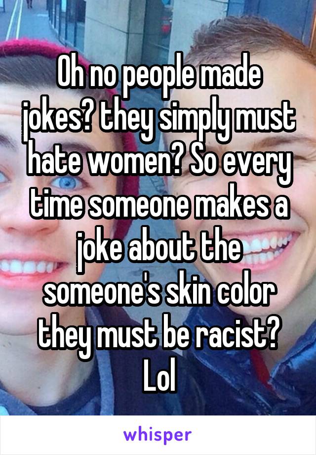 Oh no people made jokes? they simply must hate women? So every time someone makes a joke about the someone's skin color they must be racist? Lol