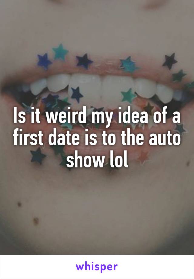 Is it weird my idea of a first date is to the auto show lol