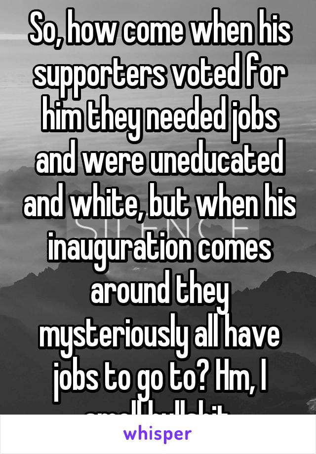 So, how come when his supporters voted for him they needed jobs and were uneducated and white, but when his inauguration comes around they mysteriously all have jobs to go to? Hm, I smell bullshit.