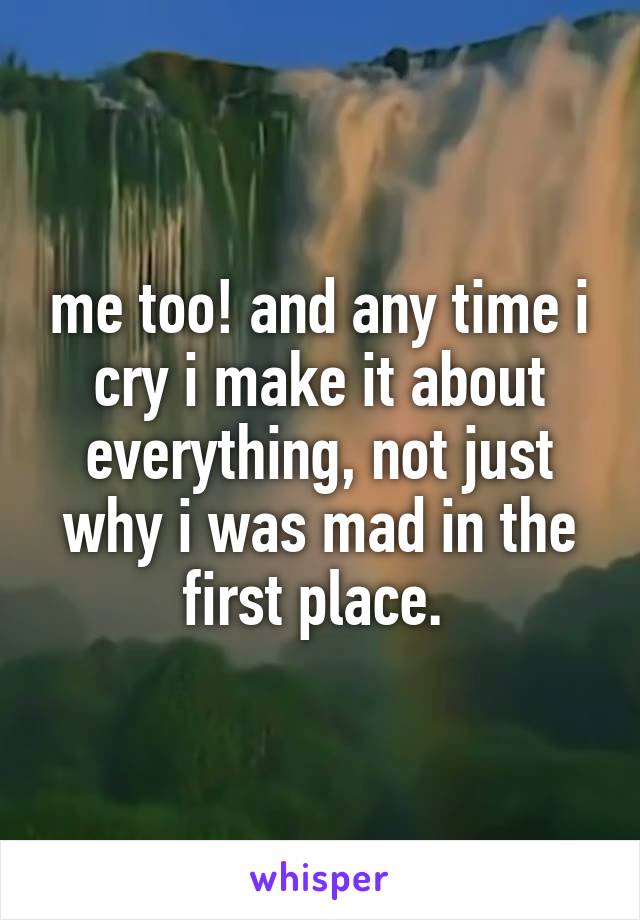 me too! and any time i cry i make it about everything, not just why i was mad in the first place. 