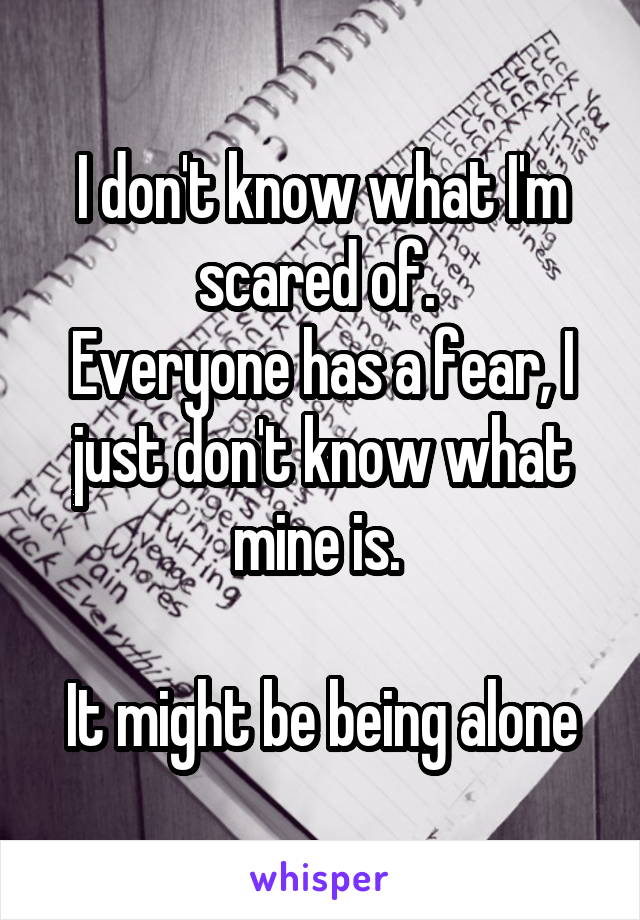 I don't know what I'm scared of. 
Everyone has a fear, I just don't know what mine is. 

It might be being alone