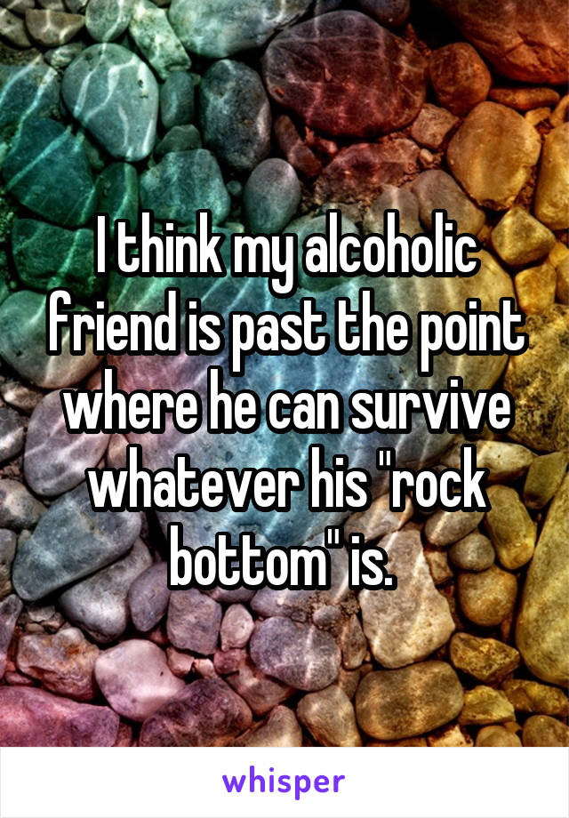 I think my alcoholic friend is past the point where he can survive whatever his "rock bottom" is. 